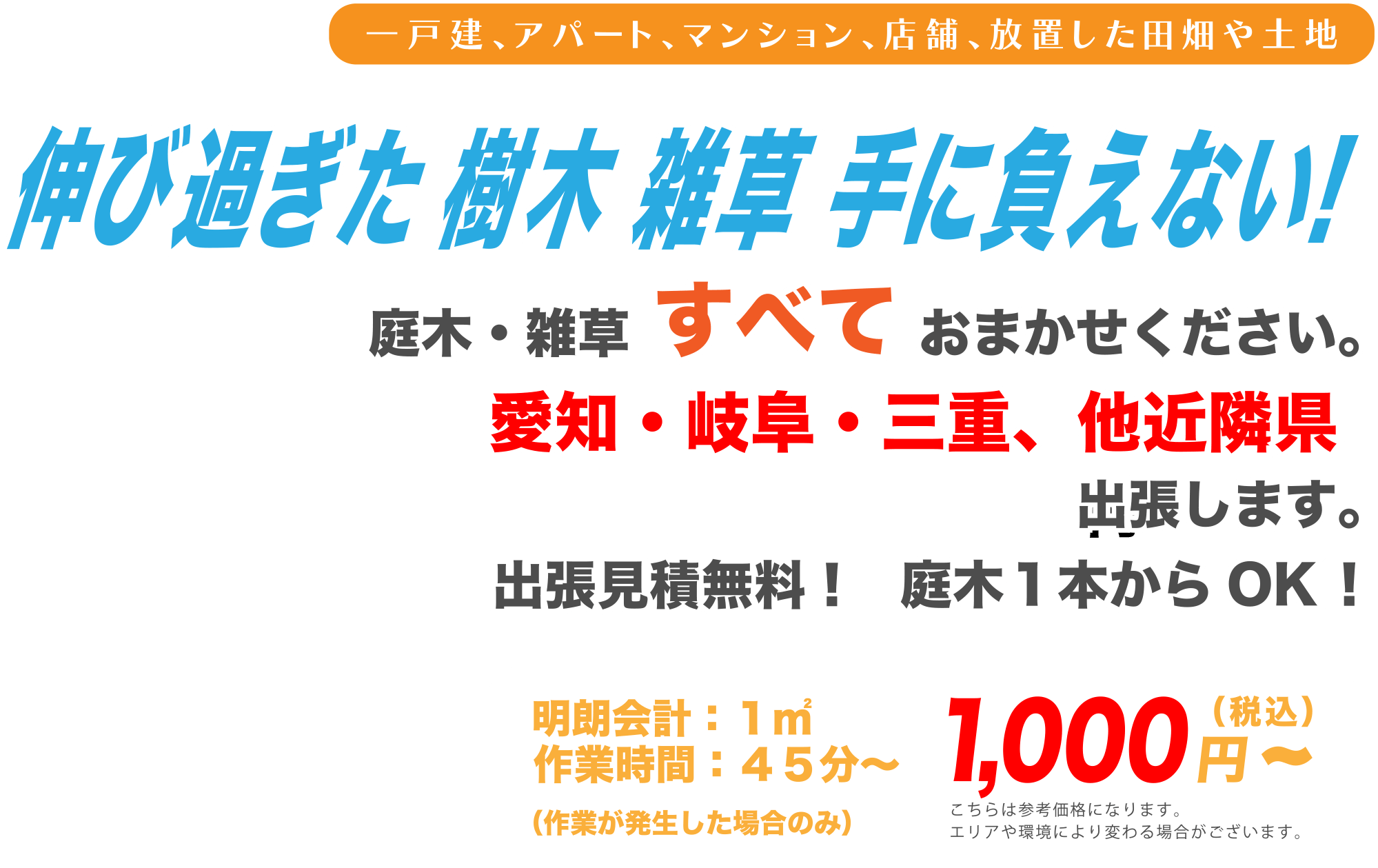 一戸建、アパート、マンション、店舗、放置した田畑や土地 伸び過ぎた樹木雑草手に負えない！ 庭木、雑草すべてお任せください。 愛知、岐阜、三重、他近隣県出張します。 出張見積無料！庭木1本からOK! 明朗会計：1㎡、作業時間：45分〜 1,000円(税込)〜